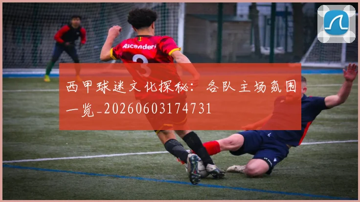 西甲球迷文化探秘：各队主场氛围一览_20260603174731