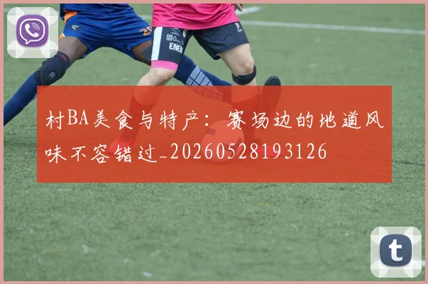 村BA美食与特产：赛场边的地道风味不容错过_20260528193126