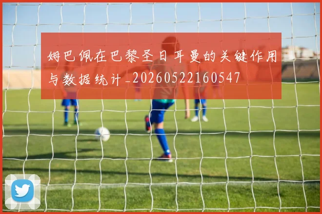 姆巴佩在巴黎圣日耳曼的关键作用与数据统计_20260522160547