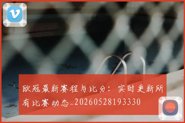 欧冠最新赛程与比分：实时更新所有比赛动态_20260528193330