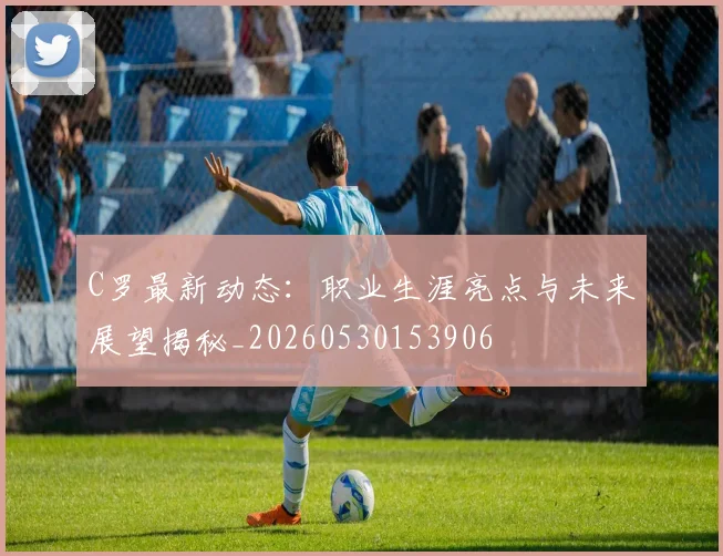 C罗最新动态:职业生涯亮点与未来展望揭秘_20260530153906