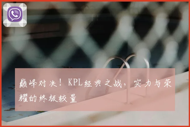 巅峰对决!KPL经典之战,实力与荣耀的终极较量