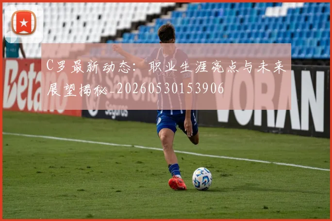 C罗最新动态：职业生涯亮点与未来展望揭秘_20260530153906