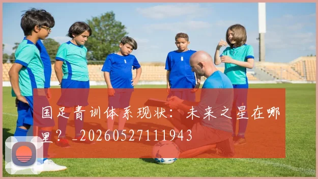 国足青训体系现状:未来之星在哪里?_20260527111943