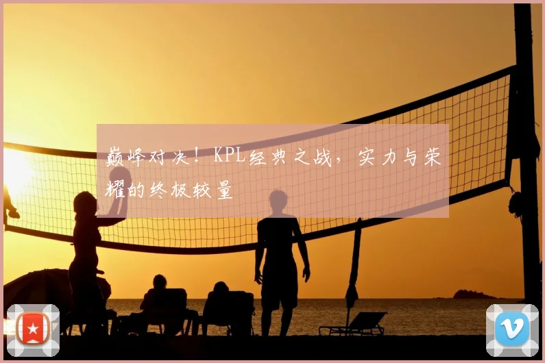 巅峰对决!KPL经典之战,实力与荣耀的终极较量