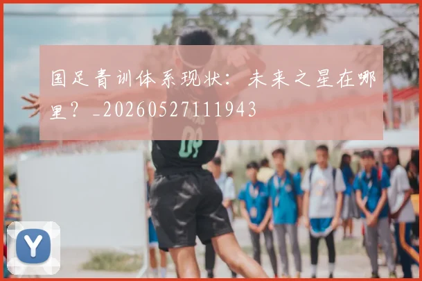 国足青训体系现状:未来之星在哪里?_20260527111943